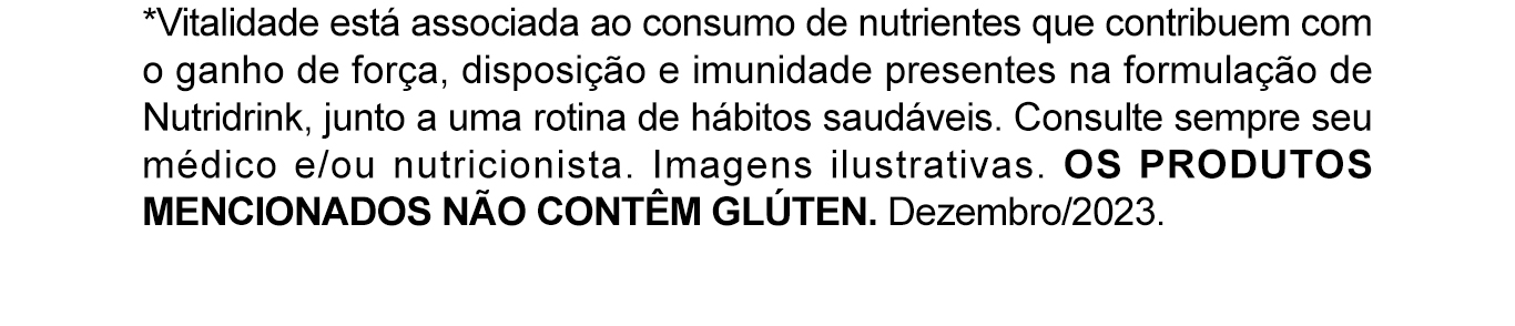 *Vitalidade está associada ao consumo de nutrientes que contribuem com o ganho de força, disposição e imunidade presentes na formulação de Nutridrink, junto a uma rotina de hábitos saudáveis. Consulte sempre seu médico e/ou nutricionista. Imagens ilustrativas. OS PRODUTOS MENCIONADOS NÃO CONTÊM GLÚTEN. Dezembro/2023. 